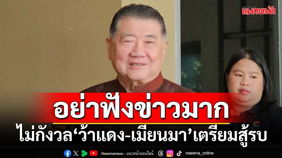 อย่าฟังข่าวมาก! ‘บิ๊กอ้วน’ขออย่ากังวล‘ว้าแดง-เมียนมา’เตรียมสู้รบ