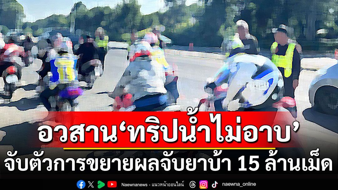 อวสาน ‘ทริปน้ำไม่อาบ’ จับตัวการ ชักชวน ขยายผลจับยาบ้ากว่า 15 ล้านเม็ด