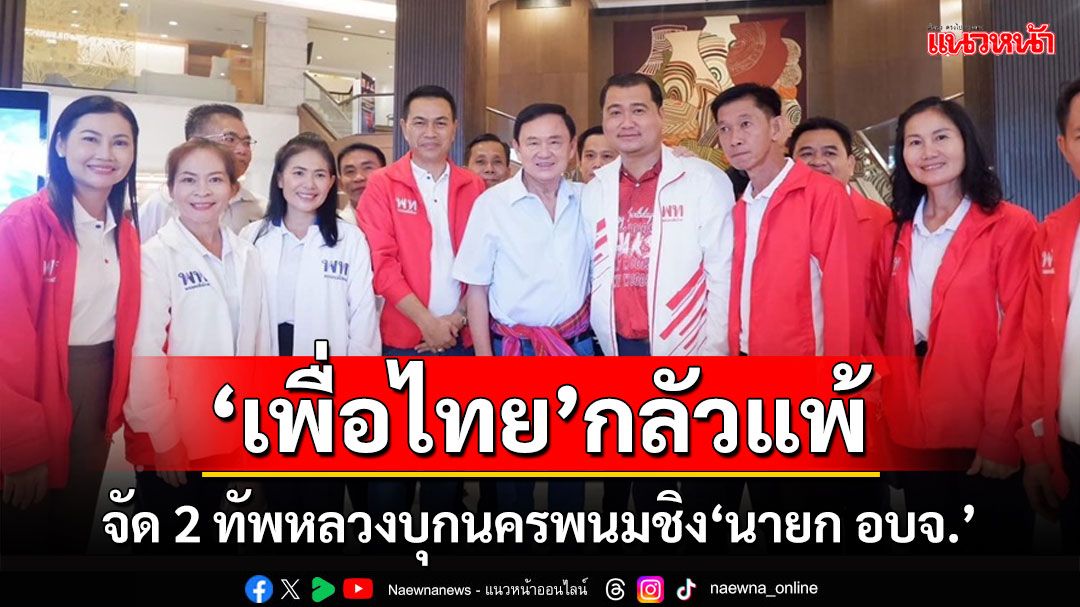 'เพื่อไทย'กลัวแพ้! จัดทัพหลวง 2 ทัพใหญ่บุกนครพนมลุยหาเสียงชิงเก้าอี้ 'นายก อบจ.'