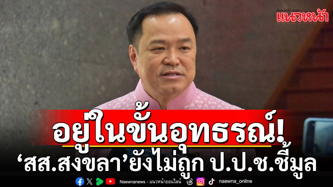 'อนุทิน' เผย สส.สงขลา อยู่ในขั้นอุทธรณ์ ยังไม่ถูก ป.ป.ช.ชี้มูล หากผิดก็พร้อมเลือกตั้งใหม่