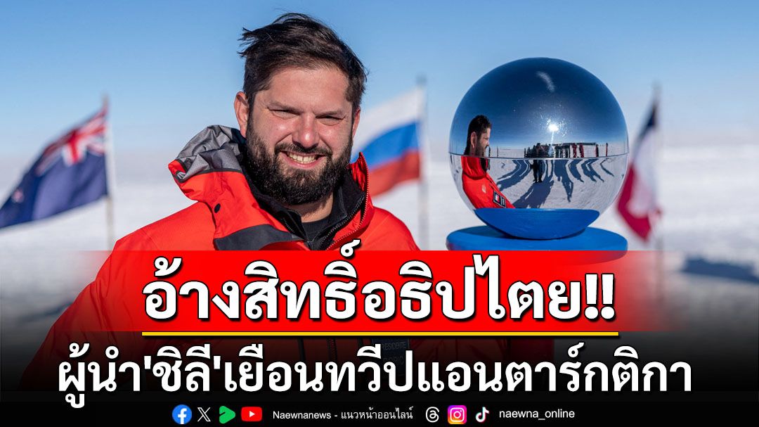 ผู้นำ‘ชิลี’เยือนทวีป‘แอนตาร์กติกา’ ส่งสัญญาณอ้างสิทธิ์อธิปไตยเหนือดินแดน