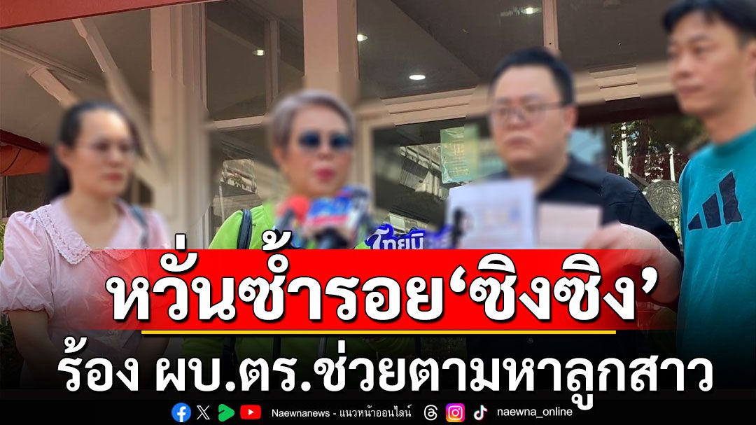 พ่อชาวจีนสะอื้น! ลูกสาวมาไทยหายตัวปริศนา หวั่นซ้ำรอย'ซิงซิง'