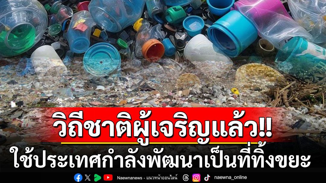 วิถีชาติผู้เจริญ! ใช้ประเทศกำลังพัฒนาเป็น‘ที่ทิ้งขยะ’เหตุต้นทุนกำจัด-รีไซเคิลถูกกว่า