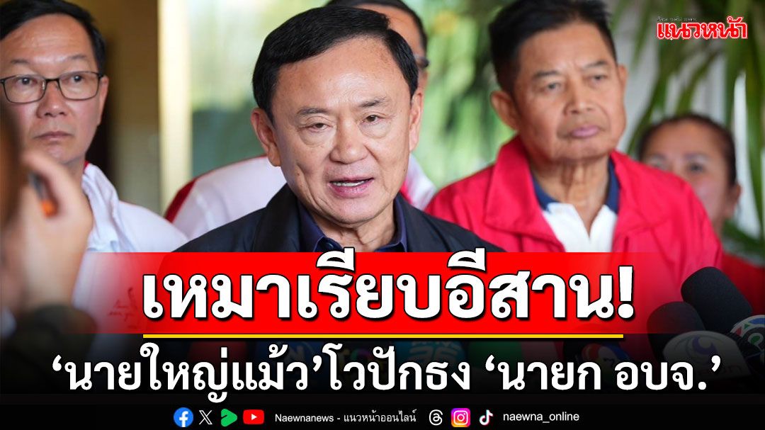 ‘ทักษิณ’โวลั่น‘เพื่อไทย’ขอเหมาปักธงกวาดเรียบ‘นายกฯอบจ.'พื้นที่อีสาน