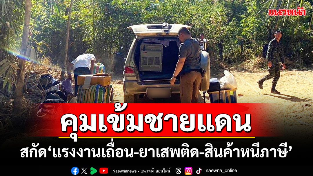 'ผบช.ภาค 7'สั่งเข้มชายแดน สกัด'แรงงานเถื่อน-ยาเสพติด-สินค้าหนีภาษี'