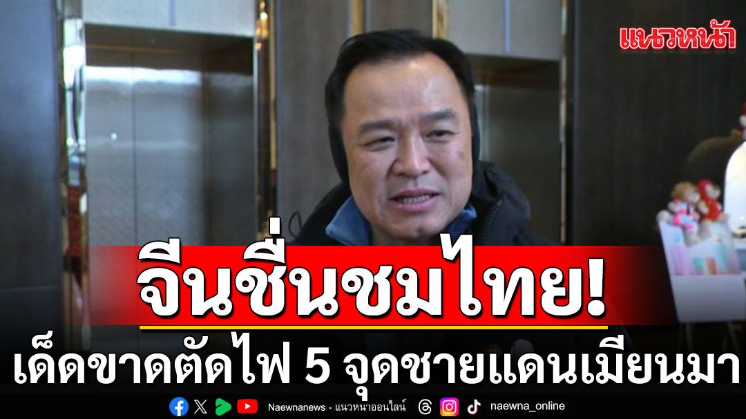 'อนุทิน'ปลื้มจีนชมไทย 'เด็ดขาด-รวดเร็ว'ตัดไฟ 5 จุดชายแดนเมียนมา