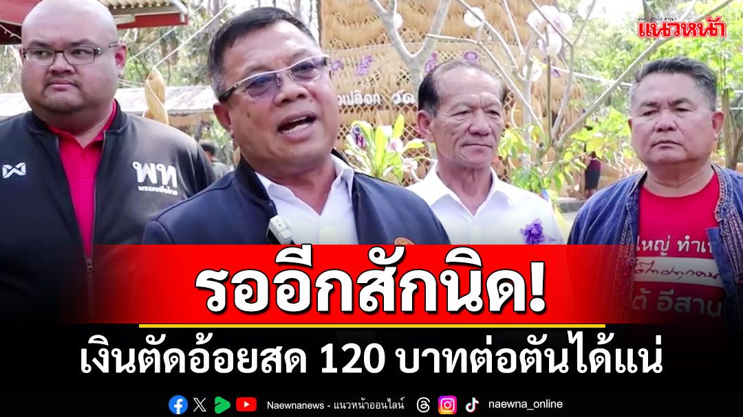 ‘อีโต้อีสาน’บอกชาวไร่อ้อย รออีกสักนิด!เงินตัดอ้อยสด 120 บาทต่อตันได้แน่