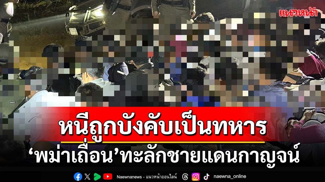 ‘พม่าเถื่อน’ทะลักชายแดนกาญจน์ หนีถูกบังคับเป็นทหาร คาดแห่หนีเข้าไทยอีกเพียบ