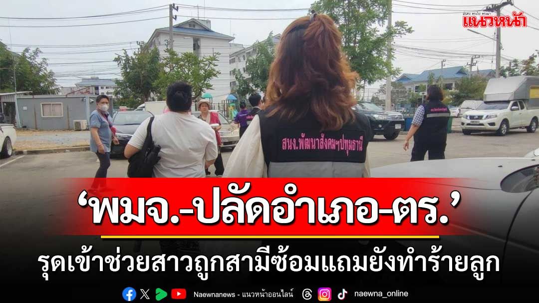 ‘พมจ.-ปลัดอำเภอ-ตร.’ รุดเข้าช่วยเหลือสาวถูกสามีซ้อมแถมยังทำร้ายลูก