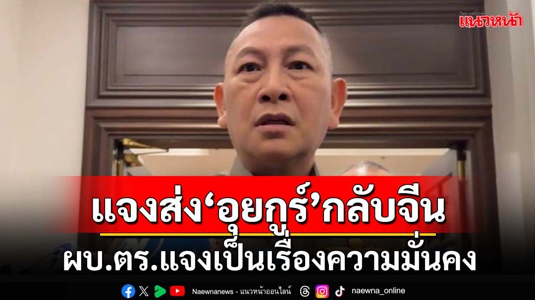 พูดเยอะไม่ได้! ‘ผบ.ตร.’แจงเป็นเรื่องความมั่นคง ปมสะพัดส่ง‘อุยกูร์’กลับจีน