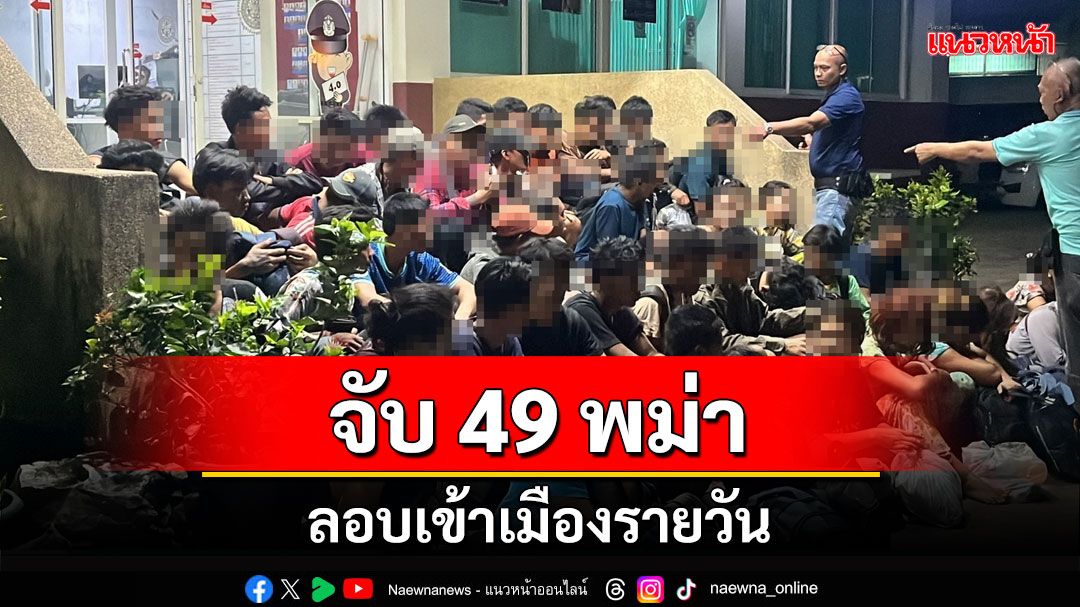 จับ 49 พม่าลักลอบเข้าเมือง พบส่วนใหญ่อยู่ในวัยถูกบังคับไปเป็นทหาร