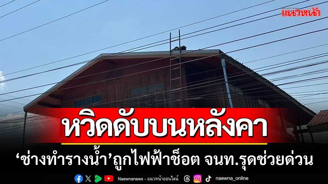 หวิดดับบนหลังคา! ‘ช่างทำรางน้ำ’ ถูกไฟฟ้าช็อต จนท.รุดช่วยด่วน