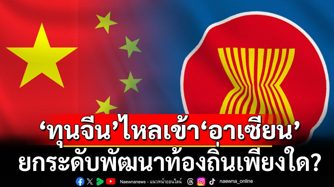 ‘ทุนจีน’ไหลเข้า‘อาเซียน’ ยกระดับการพัฒนาท้องถิ่นได้เพียงใด?