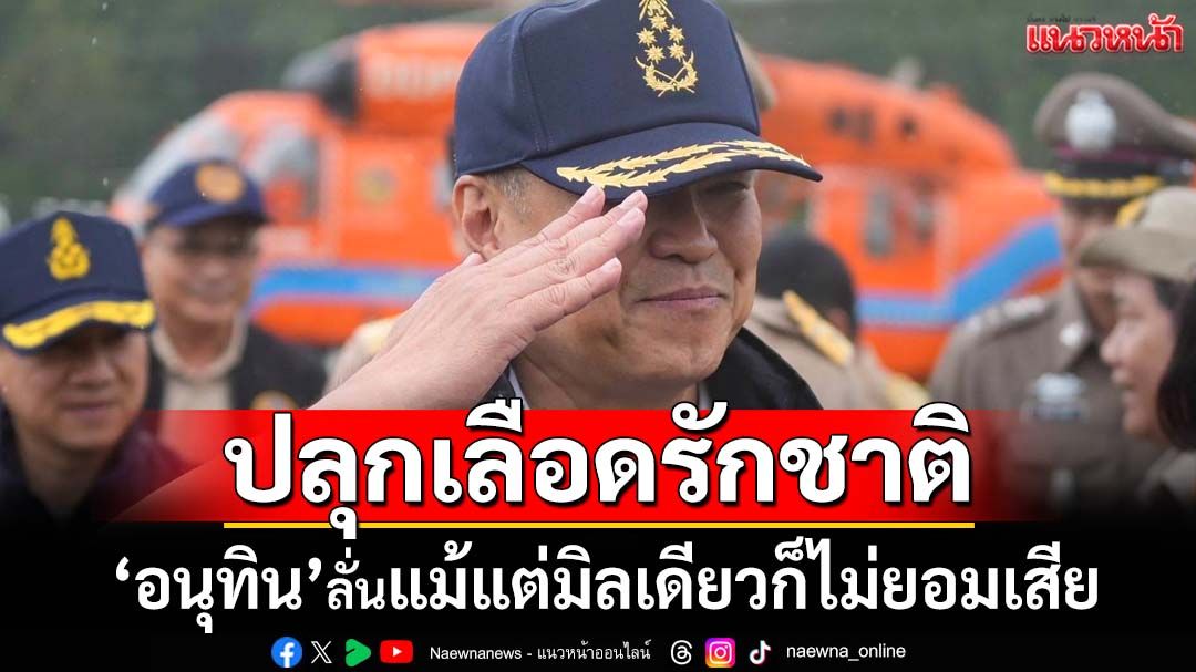 ‘อนุทิน’ปลุกเลือดรักชาติ ลั่นแม้แต่มิลเดียวก็ไม่ยอมเสีย สั่ง‘พ่อเมือง’ชายแดนห้ามออกนอกพื้นที่