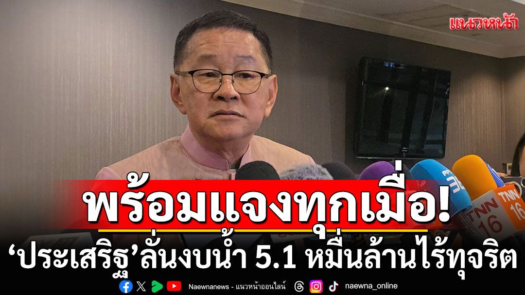 ไม่หนักใจ! 'ประเสริฐ'ลั่นงบน้ำ 5.1 หมื่นล้านไร้ทุจริต พร้อมแจง ป.ป.ช. ทุกเมื่อ