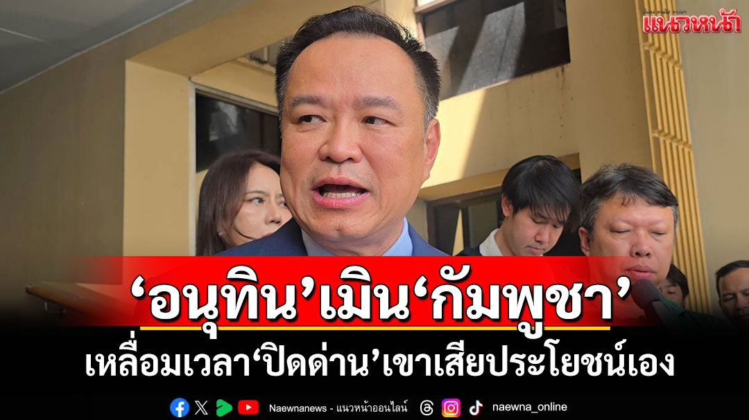 ‘อนุทิน’เมิน‘กัมพูชา’ เหลื่อมเวลา‘ปิดด่าน’เขาเสียประโยชน์เอง