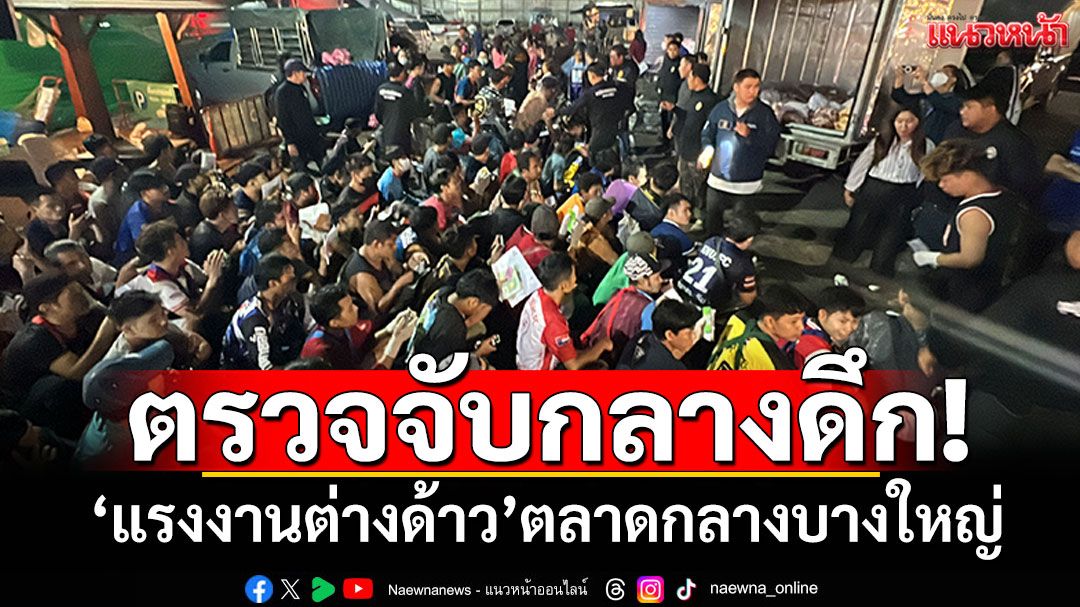 ตรวจจับกลางดึก! 'แรงงานต่างด้าว'ตลาดกลางบางใหญ่