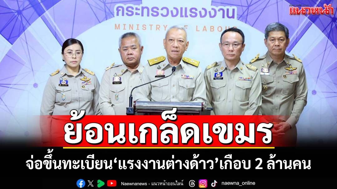 ย้อนเกล็ดกัมพูชา! จ่อขึ้นทะเบียน‘แรงงานต่างด้าว’เกือบ 2 ล้านคน รับมือ‘เขมร’กลับประเทศ