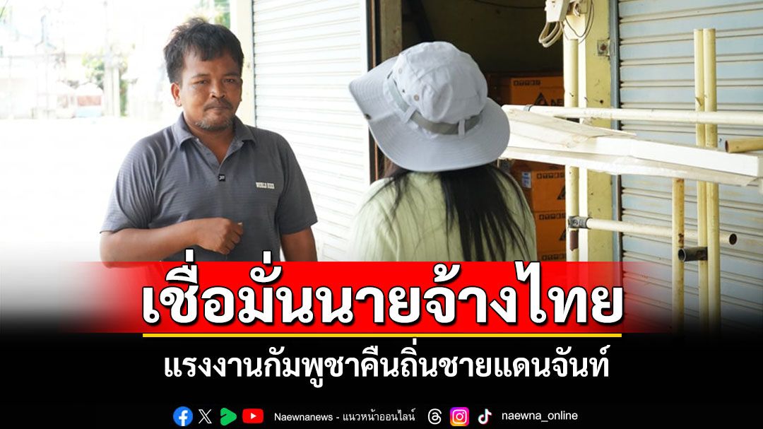 แรงงานกัมพูชาเชื่อมั่นนายจ้างคืนถิ่นชายแดนจันท์ หลังพิสูจน์ชัดข่าวลวงตึงเครียดไม่จริง