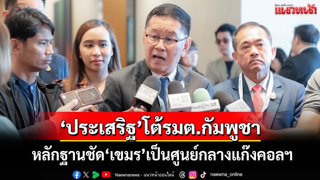 ‘ประเสริฐ’โต้รมต.กัมพูชา ยกรายงานมั่นคงฟันเปรี้ยง‘เขมร’เป็นศูนย์กลาง‘แก๊งคอลเซนเตอร์’