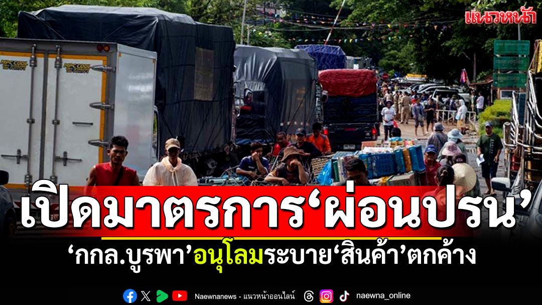 เปิดมาตรการ‘ผ่อนปรน’ กกล.บูรพาอนุโลม 3 ข้อ ให้ระบาย‘สินค้า’ตกค้างผ่านด่าน