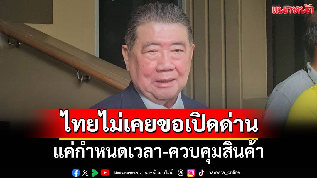 'บิ๊กอ้วน'แจง ไทยไม่เคยขอเปิดด่าน แค่กำหนดเวลา-ควบคุมสินค้า