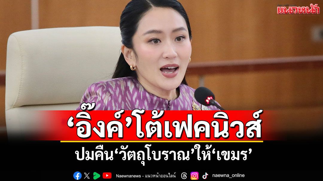 'อิ๊งค์'โต้เฟคนิวส์ ปมคืนวัตถุโบราณให้เขมร ยันแจ้งความคนปล่อยข่าว