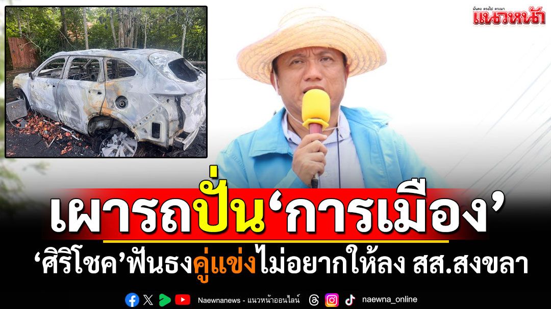 'ศิริโชค'ฟันธง! คนร้ายเผารถยนต์ปั่น'การเมือง' ไม่อยากให้ลงสมัคร สส.สงขลา