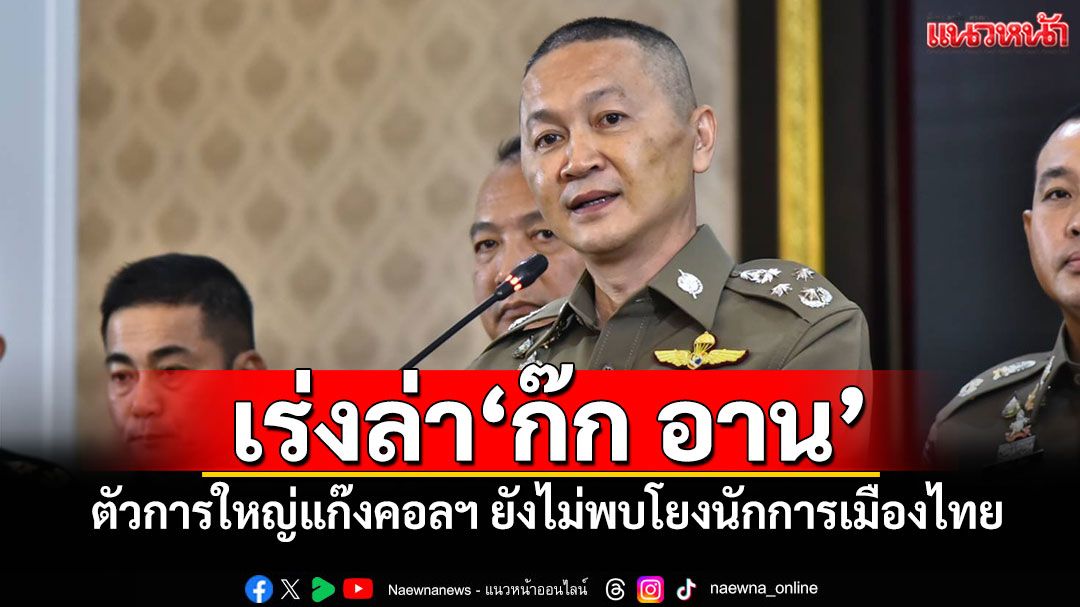 เร่งล่า'ก๊ก อาน' ตัวการใหญ่แก๊งคอลฯ ยังไม่พบโยงนักการเมืองไทย