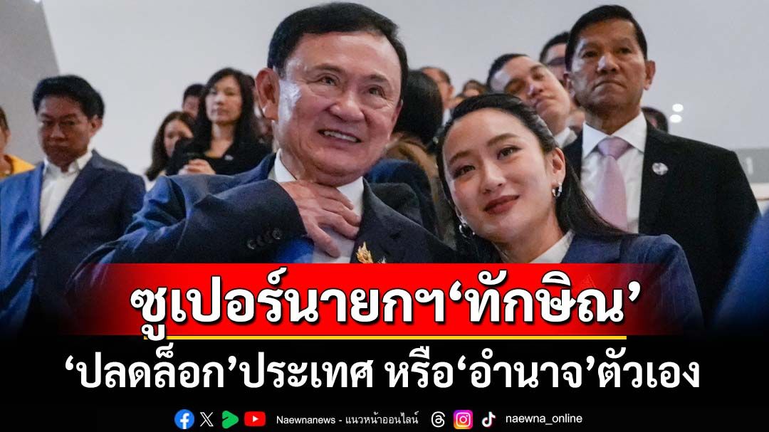 ‘ทักษิณ ชินวัตร’กับบทบาท‘ซูเปอร์นายกรัฐมนตรี’ ปลดล็อกประเทศไทย หรืออำนาจตัวเอง