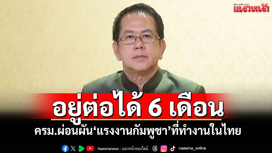 อยู่ต่อได้ 6 เดือน! ครม.ผ่อนผัน‘แรงงานกัมพูชา’ที่ทำงานในไทย