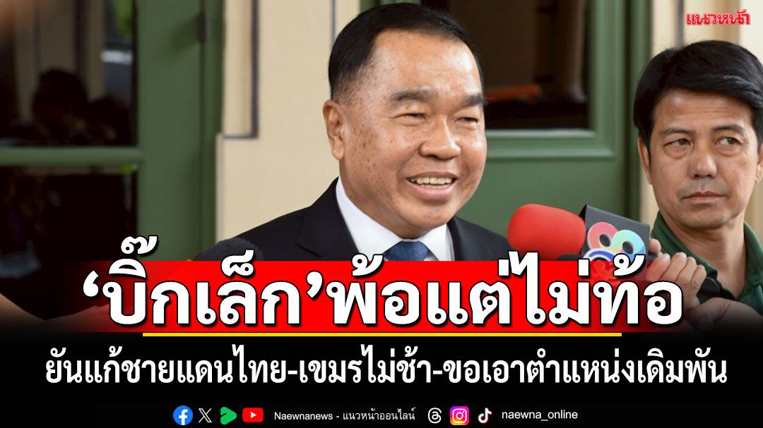 'บิ๊กเล็ก'พ้อแต่ไม่ท้อ ยันแก้ชายแดนไทย-เขมรไม่ช้า ขอเอาตำแหน่งเดิมพัน หากมีใบสั่งขอพ้นเก้าอี้