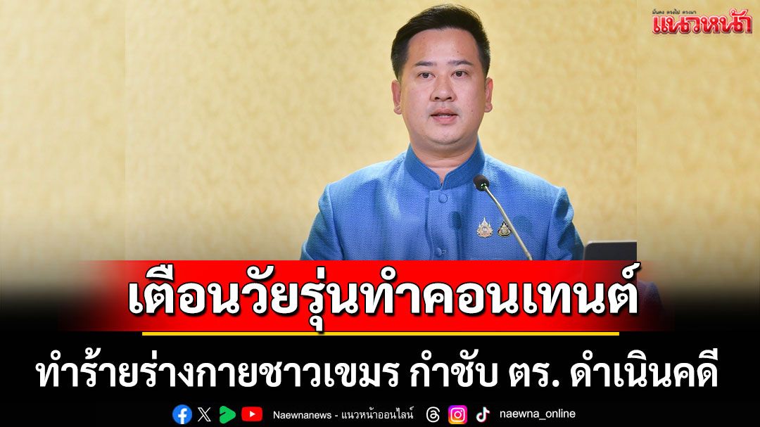 อย่าหาทำ! 'รัฐบาล'เตือน วัยรุ่นทำคอนเทนต์ทำร้ายร่างกายชาวเขมร กำชับ ตร. ดำเนินคดี