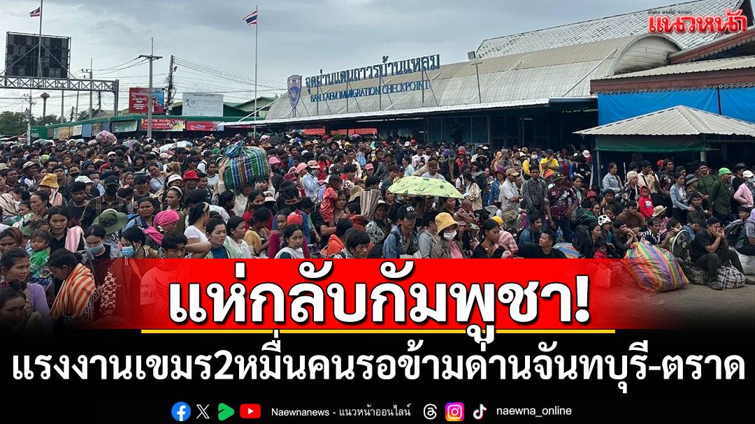 แห่กลับกัมพูชา! แรงงานเขมรกว่า20,000คน รอข้ามด่านจันทบุรี-ตราด