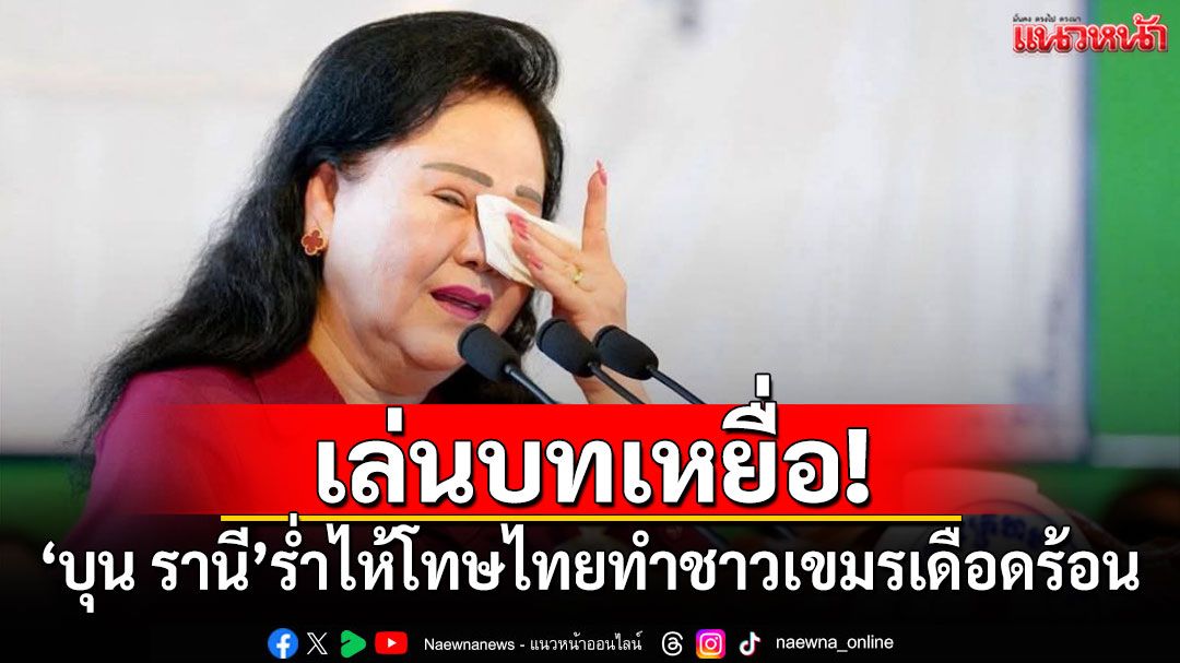เล่นบทเหยื่อ! 'บุน รานี'ร่ำไห้โทษไทยทำชาวกัมพูชาเดือดร้อน
