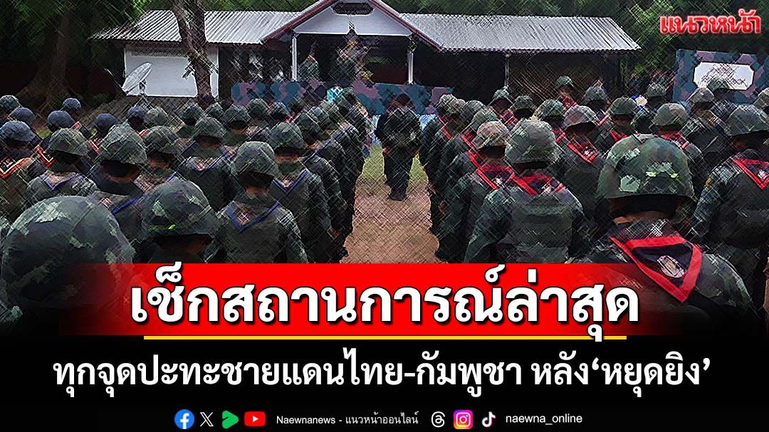 เช็กที่นี่! เปิดสถานการณ์ทุกจุดปะทะชายแดนไทย-กัมพูชา หลังข้อตกลง‘หยุดยิง’