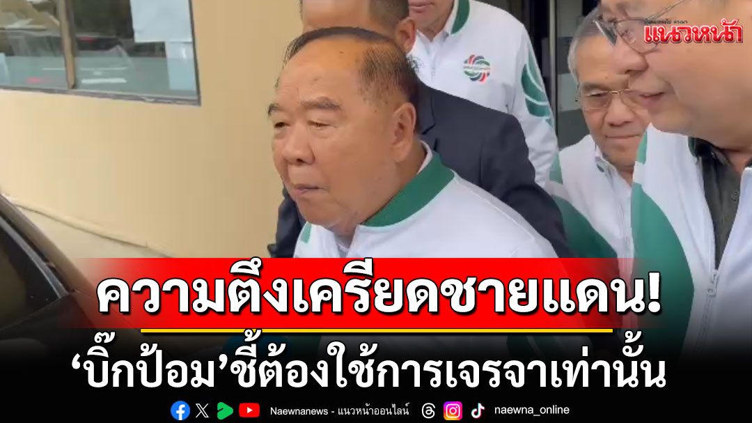 'ลุงป้อม'แนะรัฐบาล บอกความตึงเครียดสถานการณ์ชายแดนไทย-กัมพูชา ต้องใช้การเจรจาเท่านั้น
