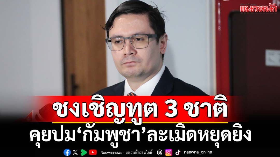 ‘กมธ.มั่นคง สภาฯ’ชงเชิญทูต 3 ชาติ‘สหรัฐฯ-จีน-มาเลเซีย’ คุยปม‘กัมพูชา’ละเมิดหยุดยิง