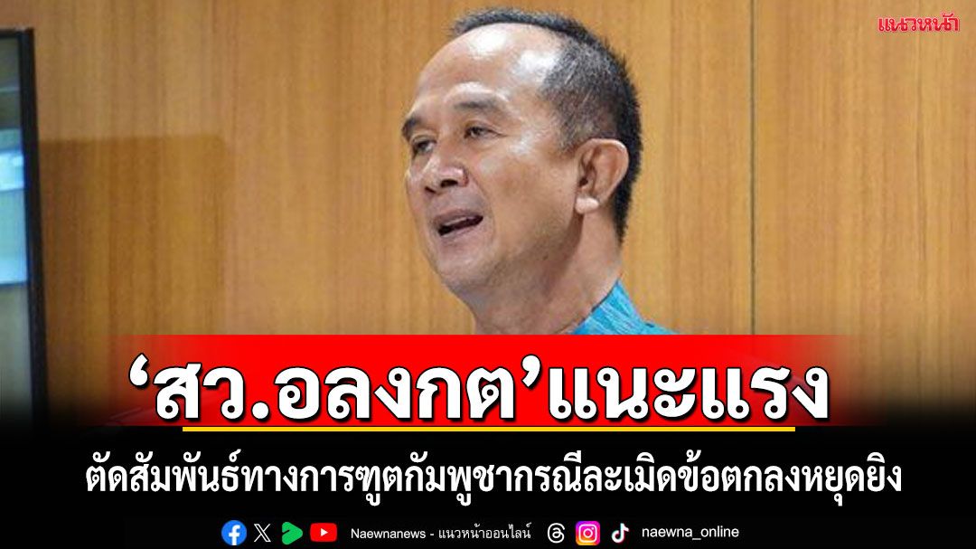‘สว.อลงกต’แนะแรง!ตัดสัมพันธ์การทูต'กัมพูชา’ตอบโต้ปม‘ละเมิด’ข้อตกลงหยุดยิง