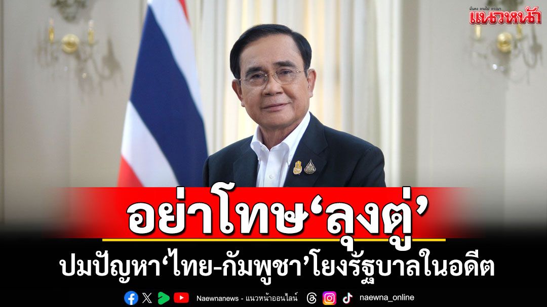อย่าโทษ‘ลุงตู่’ ปมปัญหา‘ไทย-กัมพูชา’โยงรัฐบาลในอดีต