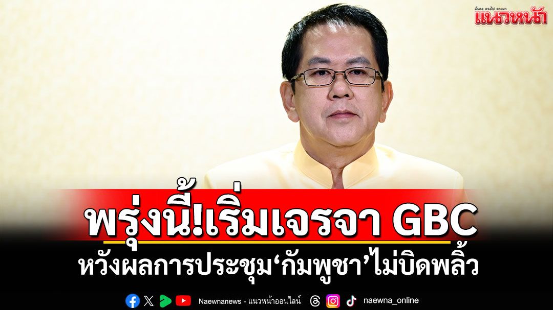 พรุ่งนี้!เริ่มเจรจา GBC หวังผลการประชุม'กัมพูชา'ไม่บิดพลิ้ว