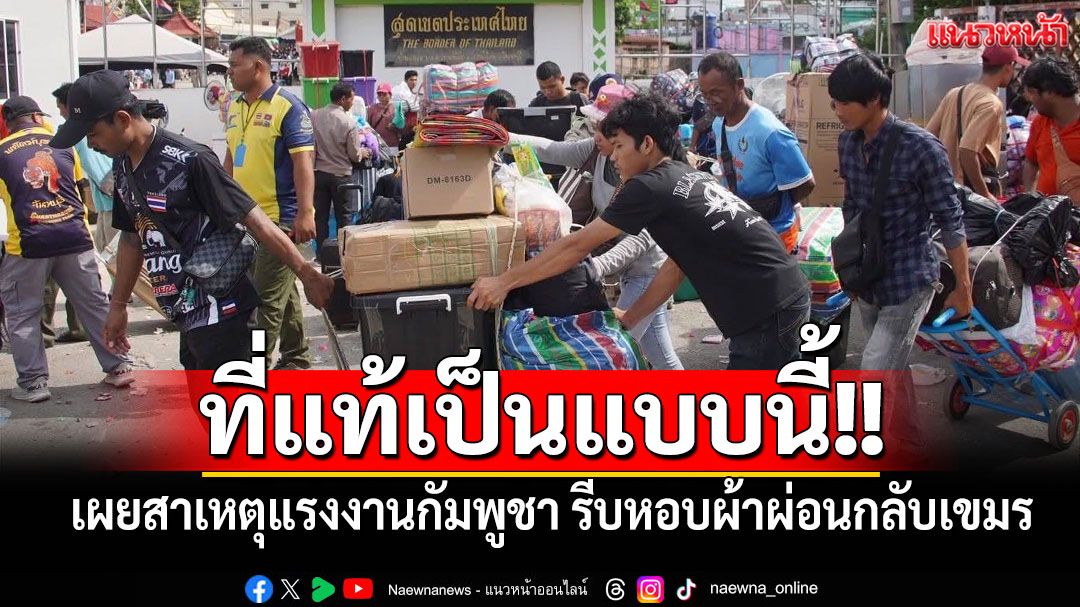 ที่แท้เป็นแบบนี้!! เผยสาเหตุแรงงานกัมพูชาในไทย รีบหอบผ้าผ่อนกลับประเทศ