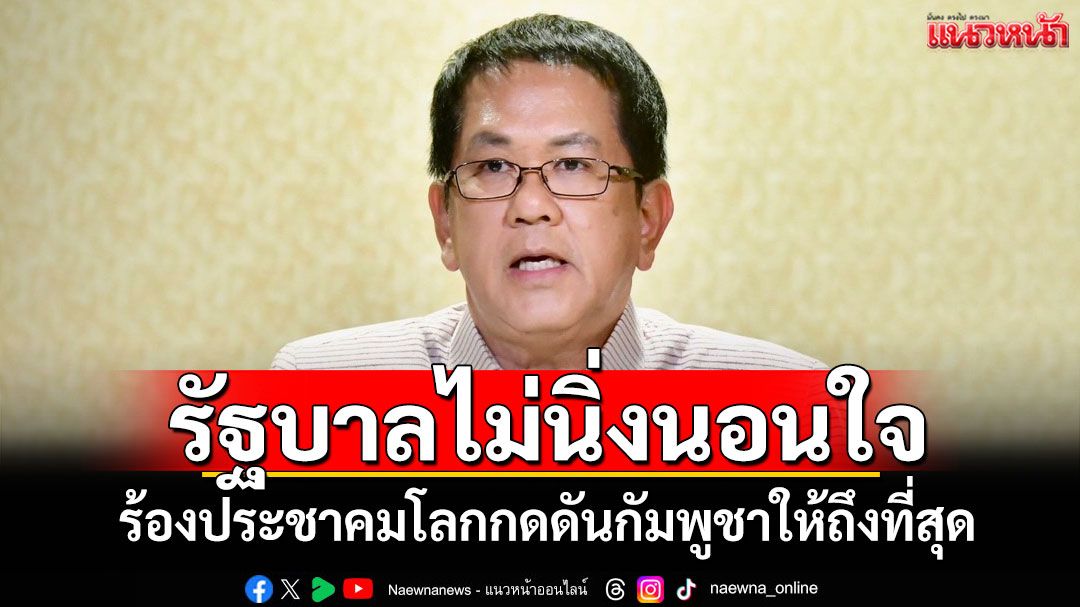 รัฐบาลไม่นิ่งนอนใจ! ร้องประชาคมโลกกดดันกัมพูชาให้ถึงที่สุด