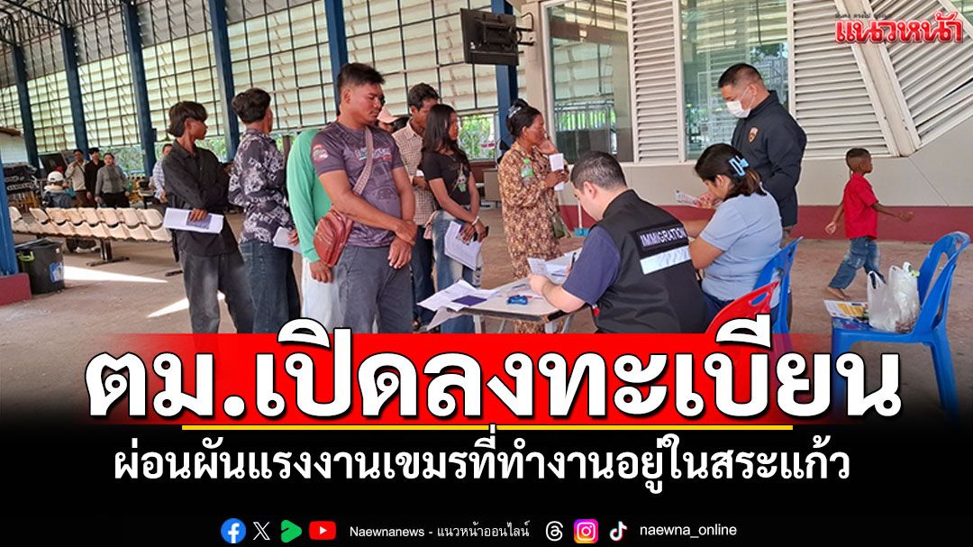 ตม.เปิดลงทะเบียน ผ่อนผันแรงงานเขมร ที่ทำงานอยู่ในสระแก้ว