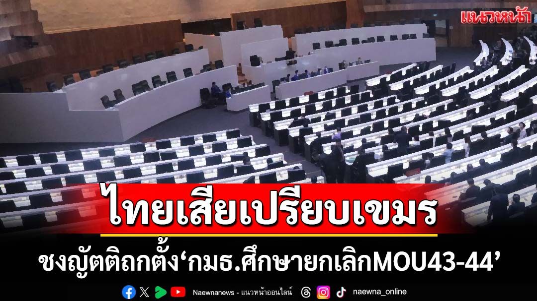 ไทยเสียเปรียบกัมพูชาทั้ง‘บนบก-ทะเล’ ชงญัตติถกตั้ง‘กมธ.ศึกษายกเลิกMOU43-44’