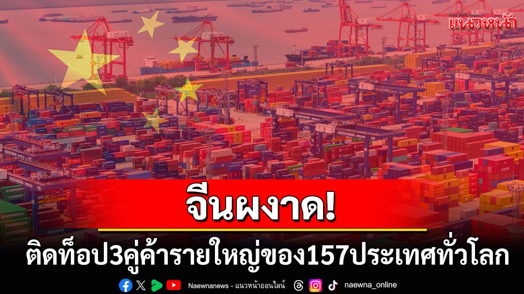 จีนผงาด! ติดท็อป3คู่ค้ารายใหญ่ของ157ประเทศ-ภูมิภาคทั่วโลก