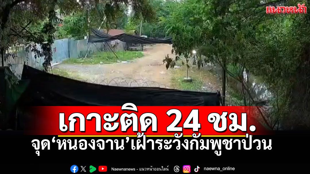 ทภ.1เฝ้าระวังจุดบ้านหนองจาน เกาะติด24ชม. หลังเขมรป่วน ย้ำสิทธิอธิปไตย ลวดหนามไม่ขยับ