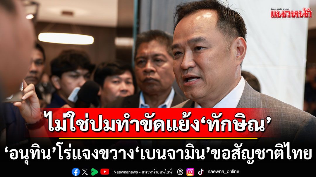 ‘อนุทิน’ โร่แจงขวาง ‘เบนจามิน’ ขอสัญชาติไทยตอนนั่งเป็น ‘มท.1’  ชี้ไม่ใช่ปมทำขัดแย้ง ‘ทักษิณ’