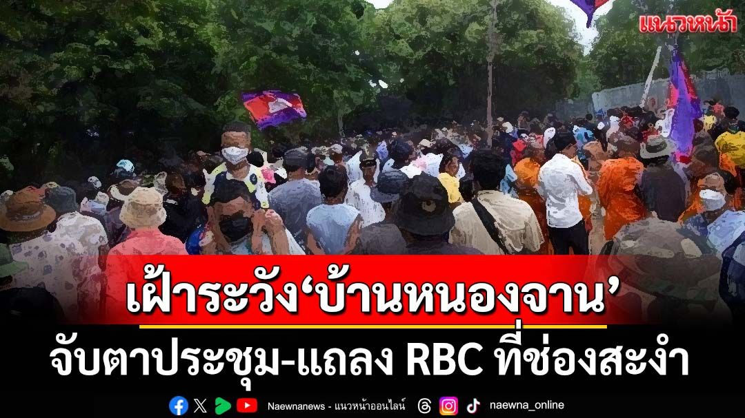 ศบ.ทก.เฝ้าระวังพิเศษ‘บ้านหนองจาน’ จับตาแถลง RBC ที่ช่องสะงำ