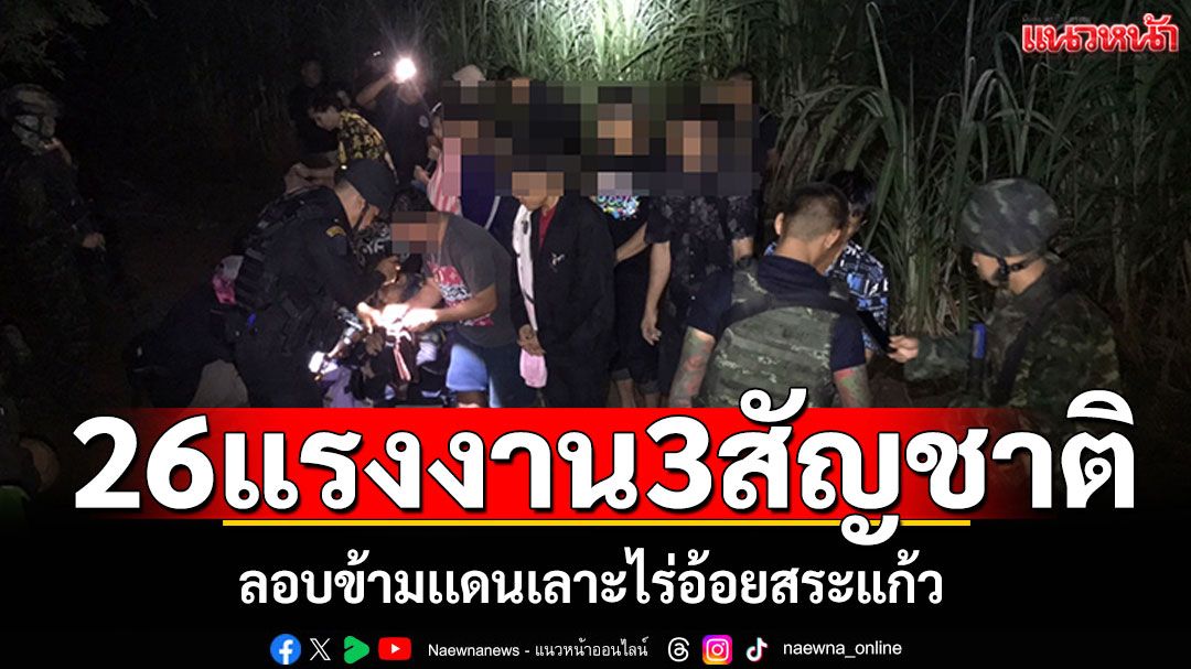 รวบ26แรงงานเถื่อน3 สัญชาติ ลอบข้ามเเดนเลาะไร่อ้อยสระแก้ว